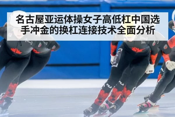 名古屋亚运体操女子高低杠中国选手冲金的换杠连接技术全面分析