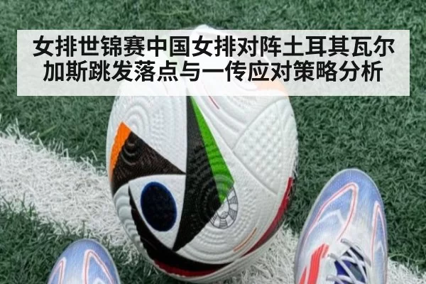 女排世锦赛中国女排对阵土耳其瓦尔加斯跳发落点与一传应对策略分析